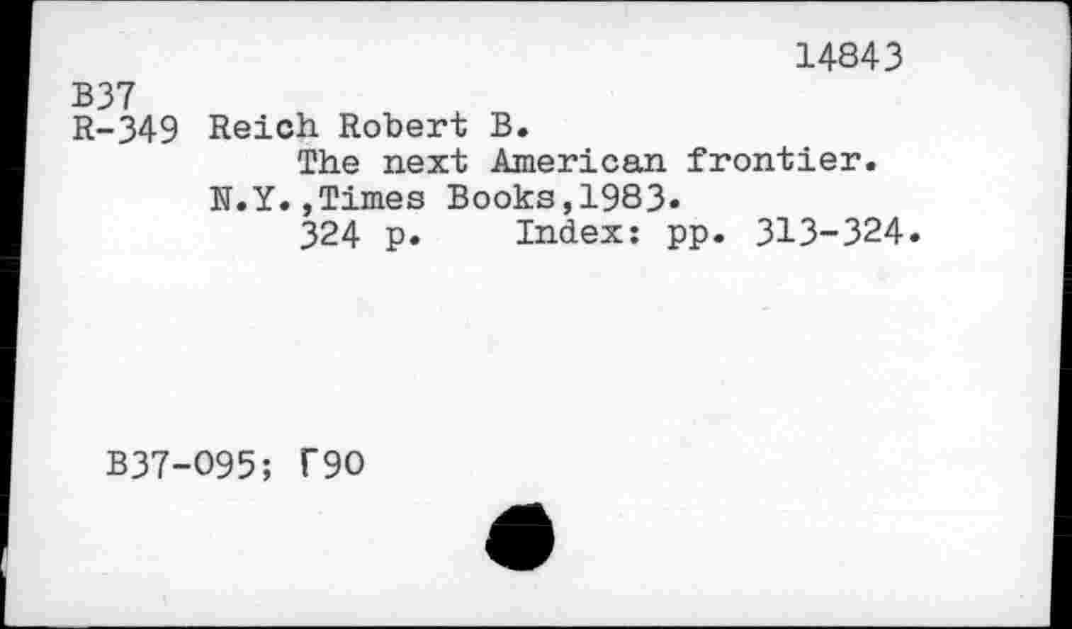 ﻿14843
B37
R-349 Reich Robert B.
The next American frontier.
N.Y.»Times Books,1983»
324 p. Index: pp. 313-324.
B37-O95; T90